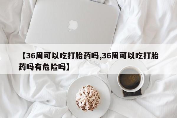 米非司酮网上药店微信【36周可以吃打胎药吗,36周可以吃打胎药吗有危险吗】