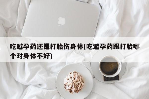 米非司酮网上药店微信吃避孕药还是打胎伤身体(吃避孕药跟打胎哪个对身体不好)