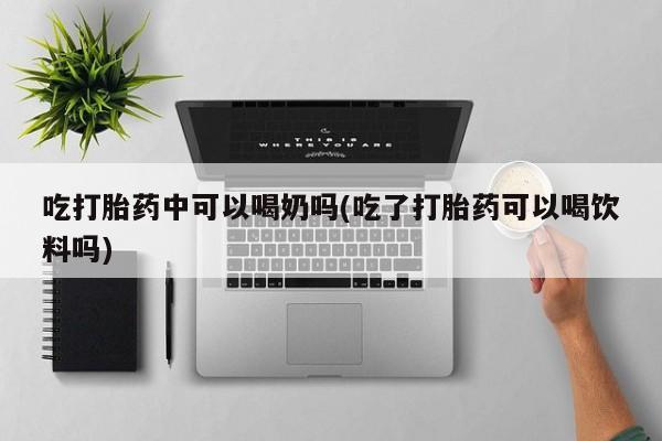 米非司酮网上药店微信吃打胎药中可以喝奶吗(吃了打胎药可以喝饮料吗)