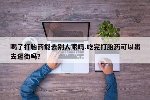 米非司酮网上药店微信喝了打胎药能去别人家吗.吃完打胎药可以出去逛街吗？