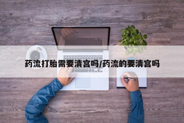 米非司酮网上药店微信药流打胎需要清宫吗/药流的要清宫吗