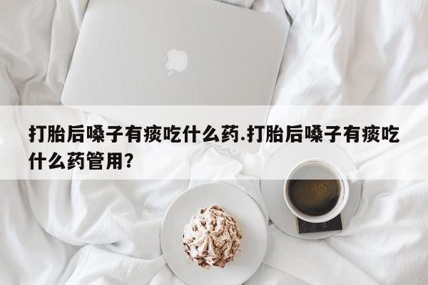米非司酮网上药店微信打胎后嗓子有痰吃什么药.打胎后嗓子有痰吃什么药管用？