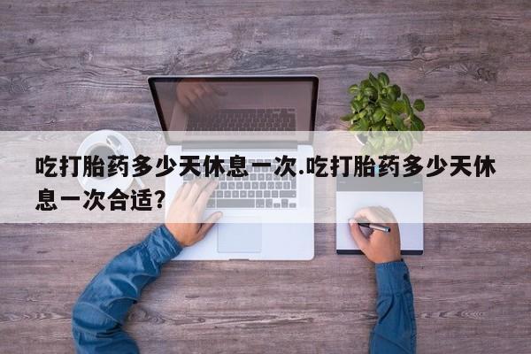 米非司酮网上药店微信吃打胎药多少天休息一次.吃打胎药多少天休息一次合适？