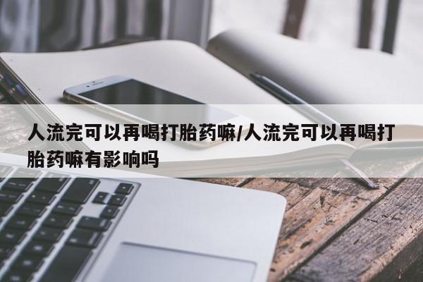 米非司酮网上药店微信人流完可以再喝打胎药嘛/人流完可以再喝打胎药嘛有影响吗