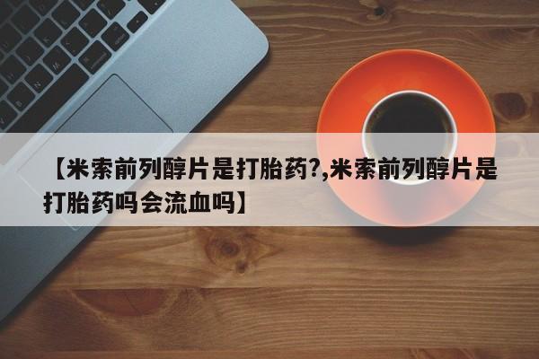 米非司酮网上药店微信【米索前列醇片是打胎药?,米索前列醇片是打胎药吗会流血吗】