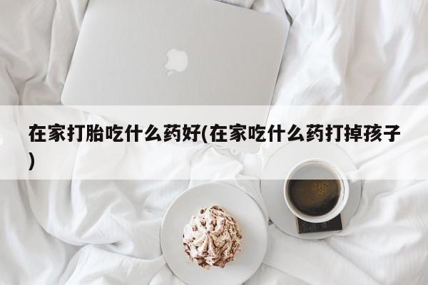 米非司酮网上药店微信在家打胎吃什么药好(在家吃什么药打掉孩子)