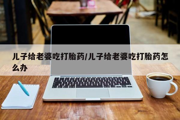 米非司酮网上药店微信儿子给老婆吃打胎药/儿子给老婆吃打胎药怎么办