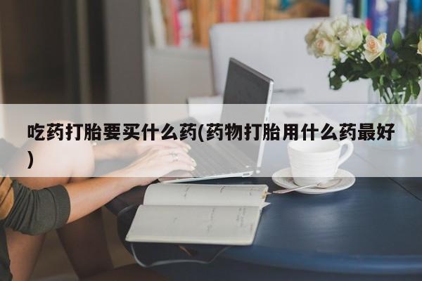 米非司酮网上药店微信吃药打胎要买什么药(药物打胎用什么药最好)