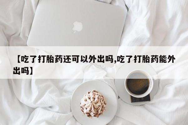 米非司酮网上药店微信【吃了打胎药还可以外出吗,吃了打胎药能外出吗】