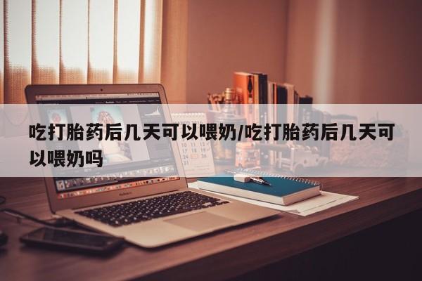 米非司酮网上药店微信吃打胎药后几天可以喂奶/吃打胎药后几天可以喂奶吗