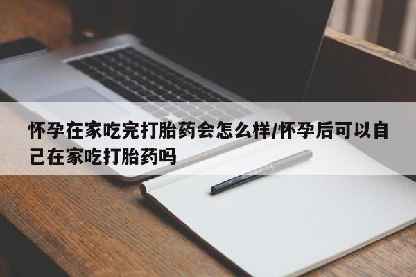 米非司酮网上药店微信怀孕在家吃完打胎药会怎么样/怀孕后可以自己在家吃打胎药吗