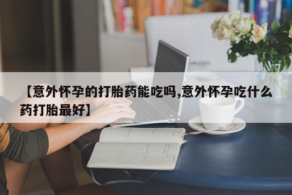 米非司酮网上药店微信【意外怀孕的打胎药能吃吗,意外怀孕吃什么药打胎最好】