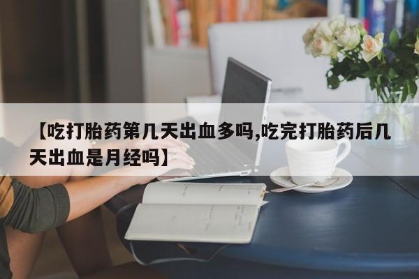 米非司酮网上药店微信【吃打胎药第几天出血多吗,吃完打胎药后几天出血是月经吗】