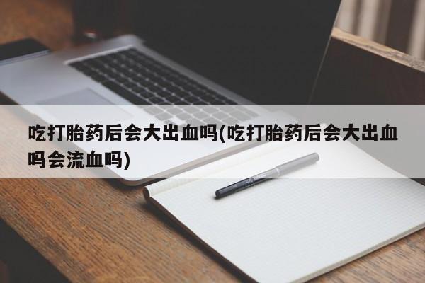 米非司酮网上药店微信吃打胎药后会大出血吗(吃打胎药后会大出血吗会流血吗)