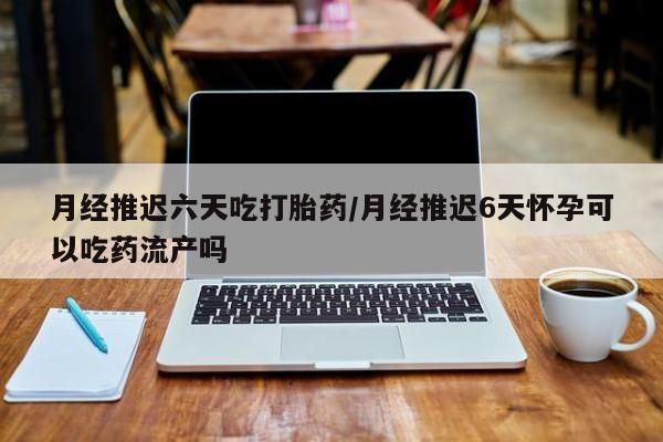 米非司酮网上药店微信月经推迟六天吃打胎药/月经推迟6天怀孕可以吃药流产吗