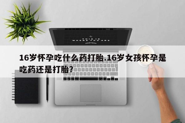 米非司酮网上药店微信16岁怀孕吃什么药打胎.16岁女孩怀孕是吃药还是打胎？