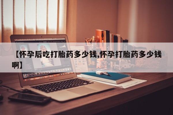 米非司酮网上药店微信【怀孕后吃打胎药多少钱,怀孕打胎药多少钱啊】