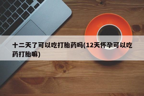 米非司酮网上药店微信十二天了可以吃打胎药吗(12天怀孕可以吃药打胎嘛)