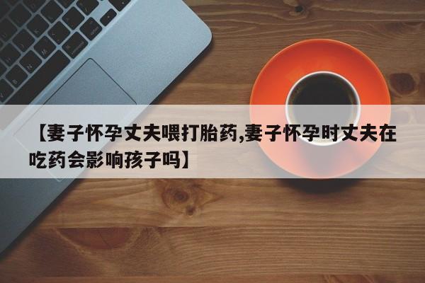 米非司酮网上药店微信【妻子怀孕丈夫喂打胎药,妻子怀孕时丈夫在吃药会影响孩子吗】