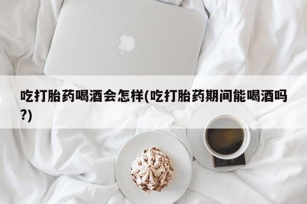 米非司酮网上药店微信吃打胎药喝酒会怎样(吃打胎药期间能喝酒吗?)