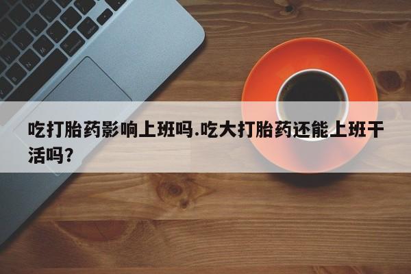 米非司酮网上药店微信吃打胎药影响上班吗.吃大打胎药还能上班干活吗？