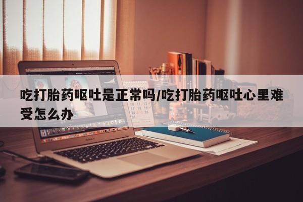 米非司酮网上药店微信吃打胎药呕吐是正常吗/吃打胎药呕吐心里难受怎么办