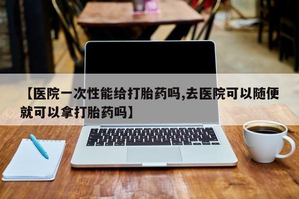 米非司酮网上药店微信【医院一次性能给打胎药吗,去医院可以随便就可以拿打胎药吗】