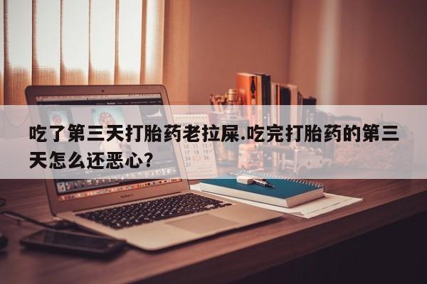 米非司酮网上药店微信吃了第三天打胎药老拉屎.吃完打胎药的第三天怎么还恶心？