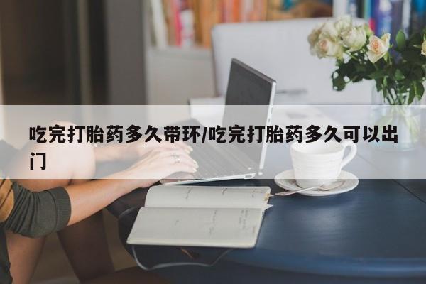 米非司酮网上药店微信吃完打胎药多久带环/吃完打胎药多久可以出门