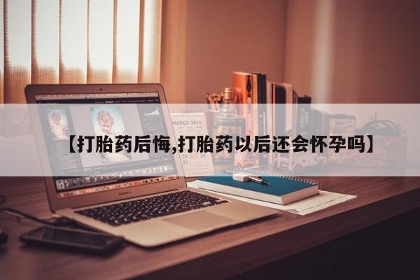 米非司酮网上药店微信【打胎药后悔,打胎药以后还会怀孕吗】