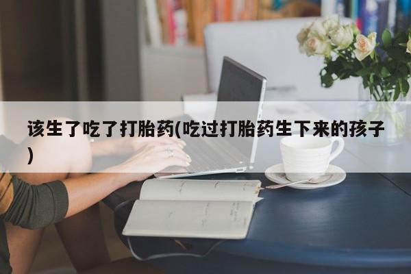 米非司酮网上药店微信该生了吃了打胎药(吃过打胎药生下来的孩子)