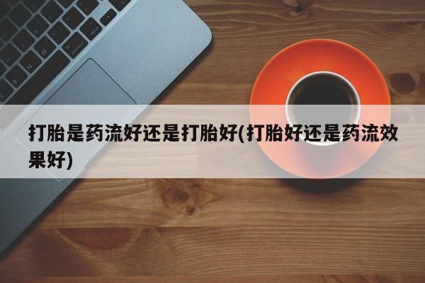 米非司酮网上药店微信打胎是药流好还是打胎好(打胎好还是药流效果好)
