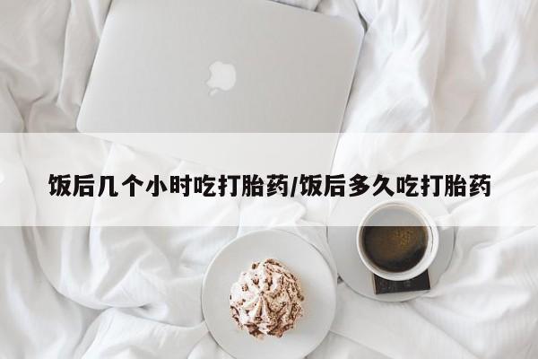 米非司酮网上药店微信饭后几个小时吃打胎药/饭后多久吃打胎药