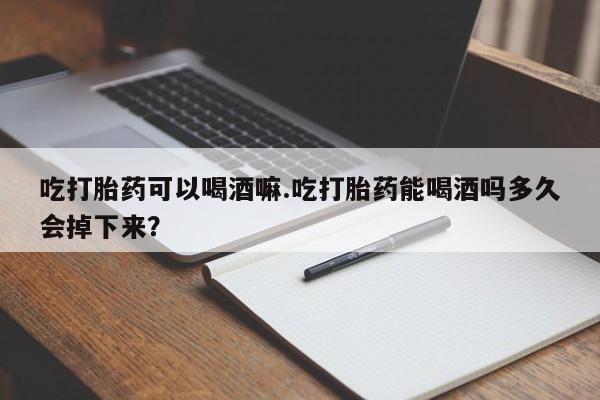 米非司酮网上药店微信吃打胎药可以喝酒嘛.吃打胎药能喝酒吗多久会掉下来？