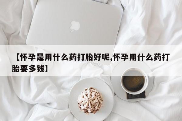 米非司酮网上药店微信【怀孕是用什么药打胎好呢,怀孕用什么药打胎要多钱】