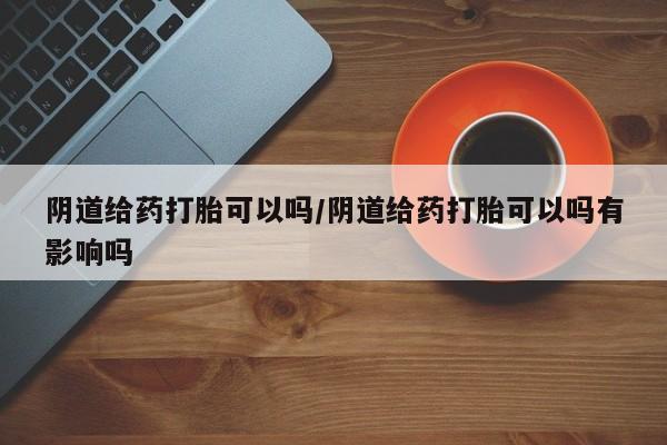 米非司酮网上药店微信阴道给药打胎可以吗/阴道给药打胎可以吗有影响吗