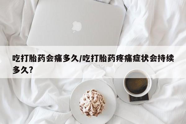 米非司酮网上药店微信吃打胎药会痛多久/吃打胎药疼痛症状会持续多久?