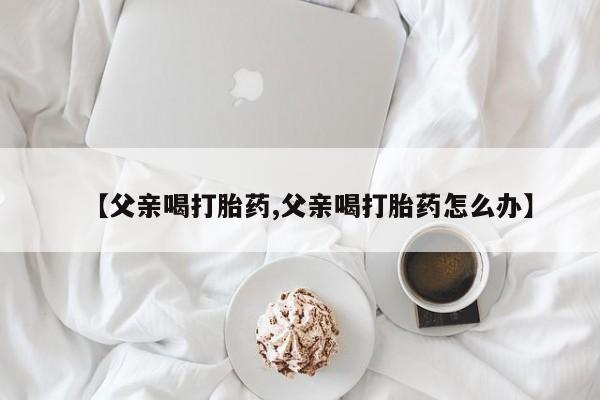 米非司酮网上药店微信【父亲喝打胎药,父亲喝打胎药怎么办】