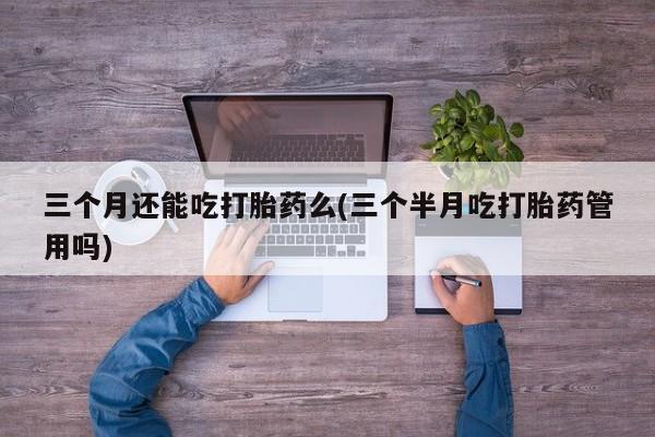米非司酮网上药店微信三个月还能吃打胎药么(三个半月吃打胎药管用吗)