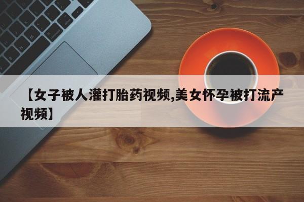 米非司酮网上药店微信【女子被人灌打胎药视频,美女怀孕被打流产视频】