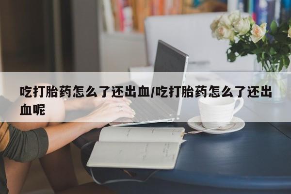 米非司酮网上药店微信吃打胎药怎么了还出血/吃打胎药怎么了还出血呢