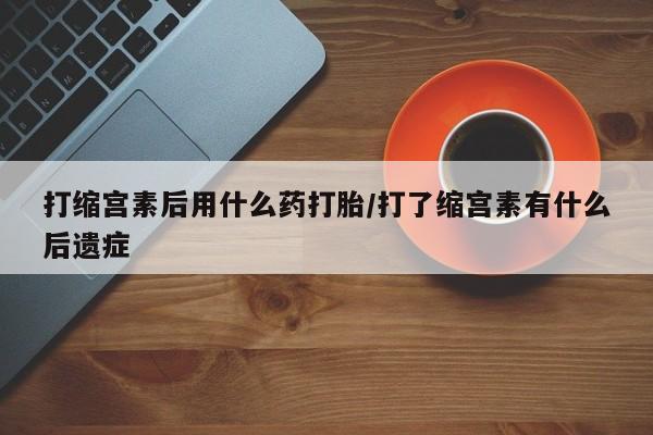 米非司酮网上药店微信打缩宫素后用什么药打胎/打了缩宫素有什么后遗症