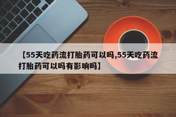 米非司酮网上药店微信【55天吃药流打胎药可以吗,55天吃药流打胎药可以吗有影响吗】